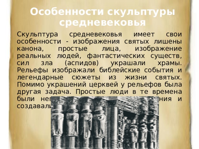 Особенности скульптуры средневековья Скульптура средневековья имеет свои особенности - изображения святых лишены канона, простые лица, изображение реальных людей, фантастических существ, сил зла (аспидов) украшали храмы.  Рельефы изображали библейские события и легендарные сюжеты из жизни святых. Помимо украшений церквей у рельефов была другая задача. Простые люди в те времена были неграмотны, для их просвещения и создавали из камня 