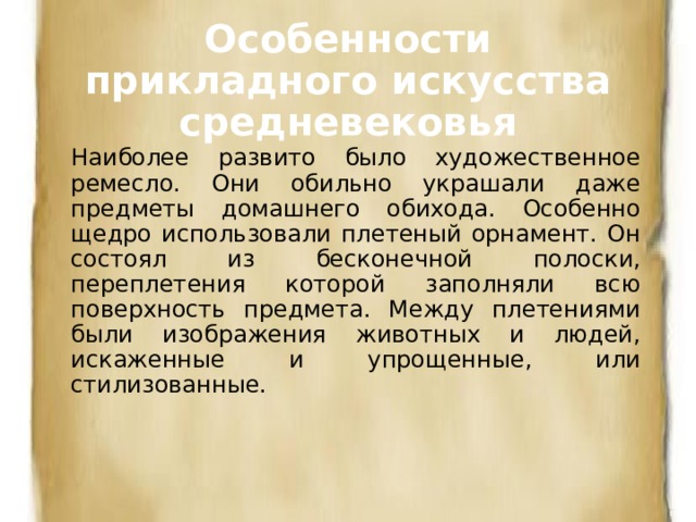 Особенности прикладного искусства средневековья Наиболее развито было художественное ремесло. Они обильно украшали даже предметы домашнего обихода. Особенно щедро использовали плетеный орнамент. Он состоял из бесконечной полоски, переплетения которой заполняли всю поверхность предмета. Между плетениями были изображения животных и людей, искаженные и упрощенные, или стилизованные. 