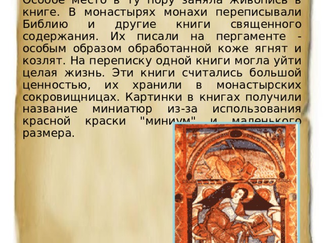 Особое место в ту пору заняла живопись в книге. В монастырях монахи переписывали Библию и другие книги священного содержания. Их писали на пергаменте - особым образом обработанной коже ягнят и козлят. На переписку одной книги могла уйти целая жизнь. Эти книги считались большой ценностью, их хранили в монастырских сокровищницах. Картинки в книгах получили название миниатюр из-за использования красной краски 