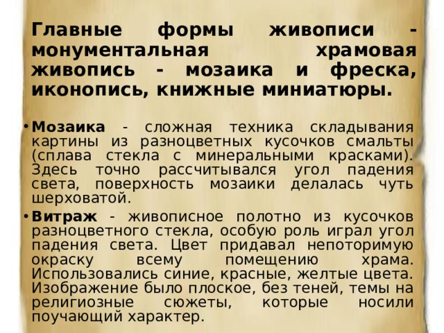 Главные формы живописи - монументальная храмовая живопись - мозаика и фреска, иконопись, книжные миниатюры. Мозаика - сложная техника складывания картины из разноцветных кусочков смальты (сплава стекла с минеральными красками). Здесь точно рассчитывался угол падения света, поверхность мозаики делалась чуть шерховатой. Витраж - живописное полотно из кусочков разноцветного стекла, особую роль играл угол падения света. Цвет придавал непоторимую окраску всему помещению храма. Использовались синие, красные, желтые цвета.  Изображение было плоское, без теней, темы на религиозные сюжеты, которые носили поучающий характер. 