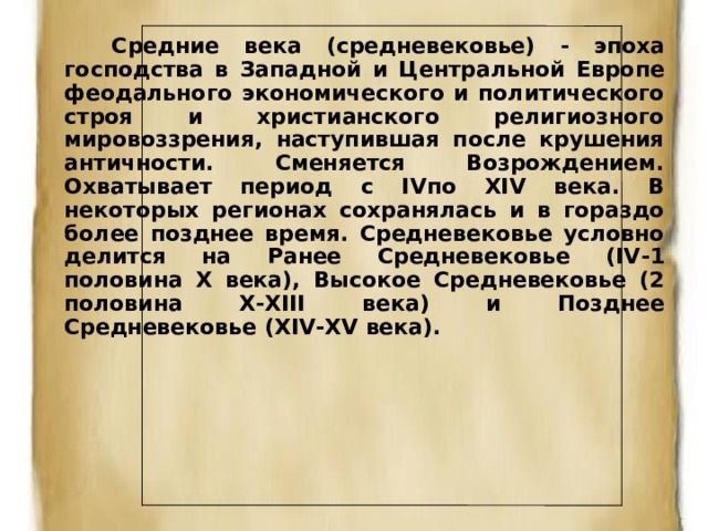  Средние века (средневековье) - эпоха господства в Западной и Центральной Европе феодального экономического и политического строя и христианского религиозного мировоззрения, наступившая после крушения античности. Сменяется Возрождением. Охватывает период с IVпо XIV века. В некоторых регионах сохранялась и в гораздо более позднее время. Средневековье условно делится на Ранее Средневековье (IV - 1 половина X века), Высокое Средневековье (2 половина X - XIII века) и Позднее Средневековье (XIV - XV века).  
