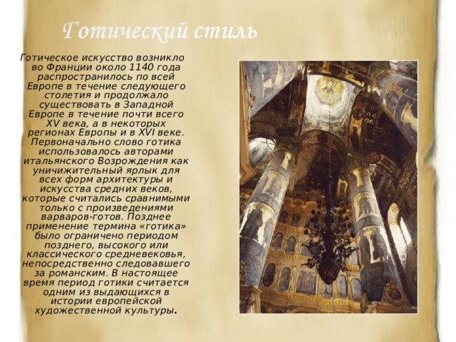 Готическое искусство возникло во Франции около 1140 года распространилось по всей Европе в течение следующего столетия и продолжало существовать в Западной Европе в течение почти всего XV века, а в некоторых регионах Европы и в XVI веке. Первоначально слово готика использовалось авторами итальянского Возрождения как уничижительный ярлык для всех форм архитектуры и искусства средних веков, которые считались сравнимыми только с произведениями варваров-готов. Позднее применение термина «готика» было ограничено периодом позднего, высокого или классического средневековья, непосредственно следовавшего за романским. В настоящее время период готики считается одним из выдающихся в истории европейской художественной культуры . 