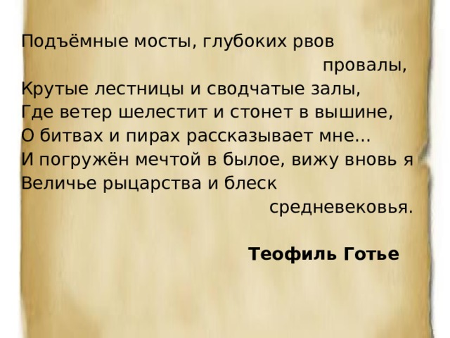 Подъёмные мосты, глубоких рвов  провалы, Крутые лестницы и сводчатые залы, Где ветер шелестит и стонет в вышине, О битвах и пирах рассказывает мне… И погружён мечтой в былое, вижу вновь я Величье рыцарства и блеск  средневековья.  Теофиль Готье 