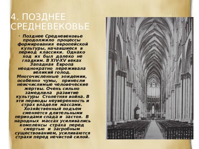 4. ПОЗДНЕЕ СРЕДНЕВЕКОВЬЕ Позднее Средневековье продолжило процессы формирования европейской культуры, начавшиеся в период классики. Однако ход их был далеко не гладким. В XIV-XV веках Западная Европа неоднократно переживала великий голод. Многочисленные эпидемии, особенно чумы, принесли неисчислимые человеческие жертвы. Очень сильно замедлила развитие культуры Столетняя война. В эти периоды неуверенность и страх владели массами. Хозяйственный подъем сменяется длительными периодами спада и застоя. В народных массах усиливались комплексы страха перед смертью и загробным существованием, усиливаются страхи перед нечистой силой. 