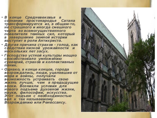 В конце Средневековья в сознании простонародья Сатана трансформируется из, в общем-то, не страшного и иногда смешного черта во всемогущественного повелителя темных сил, который в завершение земной истории выступит в роли Антихриста. Другая причина страхов - голод, как следствие низкой урожайности и нескольких лет засух. Господство устной культуры мощно способствовало умножению суеверий, страхов и коллективных паник. Однако, в конце концов, города возрождались, люди, уцелевшие от мора и войны, получили возможность устраивать свою жизнь лучше, чем в предыдущие эпохи. Возникли условия для нового подъема духовной жизни, науки, философии, искусства. Этот подъем с необходимостью вел к так называемому Возрождению или Ренессансу. 