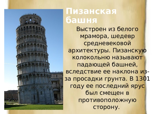 Пизанская башня Выстроен из белого мрамора, шедевр средневековой архитектуры. Пизанскую  колокольню называют падающей башней, вследствие ее наклона из-за просадки грунта. В 1301 году ее последний ярус был смещен в противоположную сторону. 