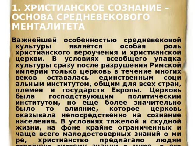 1. ХРИСТИАНСКОЕ СОЗНАНИЕ – ОСНОВА СРЕДНЕВЕКОВОГО МЕНТАЛИТЕТА   Важнейшей особенностью средневековой культуры является особая роль христианского вероучения и христианской церкви. В условиях всеобщего упадка культуры сразу после разрушения Римской империи только церковь в течение многих веков оставалась единственным соци­альным институтом, общим для всех стран, племен и государств Европы. Церковь была господствующим политическим институтом, но еще более значительно было то влияние, которое церковь оказывала непосредст­венно на сознание населения. В условиях тяжелой и скудной жизни, на фоне крайне ограниченных и чаще всего малодостоверных знаний о ми­ре, христианство предлагало людям стройную систему знаний о мире, о его устройстве, о действующих в нем силах и законах. 