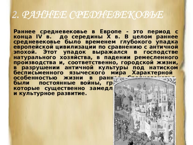 Раннее средневековье в Европе - это период с конца IV в. до середины X в. В целом раннее средневековье было временем глубокого упадка европейской цивилизации по сравнению с античной эпохой. Этот упадок выражался в господстве натурального хозяйства, в падении ремесленного производства и, соответственно, городской жизни, в разрушении античной культуры под натиском бесписьменного языческого мира Характерной особенностью жизни в раннее Средневековье были постоянные войны, грабежи и набеги, которые существенно замедляли экономическое и культурное развитие.  