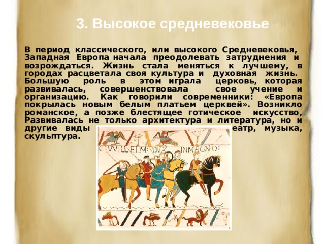 3. Высокое средневековье В период классического, или высокого Средневековья, Западная Европа начала преодолевать затруднения и возрождаться. Жизнь стала меняться к лучшему, в городах расцветала своя культура и духовная жизнь. Большую роль в этом играла церковь, которая развивалась, совершенствовала свое учение и организацию. Как говорили современники: «Европа покрылась новым белым платьем церквей». Возникло романское, а позже блестящее готическое искусство, Развивалась не только архитектура и литература, но и другие виды искусства - живопись, театр, музыка, скульптура. 