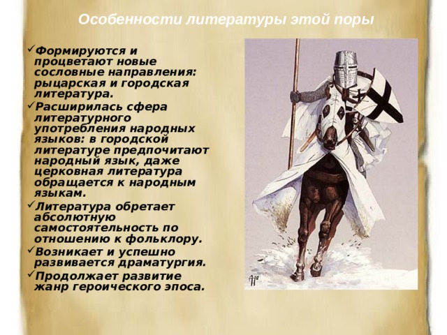 Особенности литературы этой поры Формируются и процветают новые сословные направления: рыцарская и городская литература. Расширилась сфера литературного употребления народных языков: в городской литературе предпочитают народный язык, даже церковная литература обращается к народным языкам. Литература обретает абсолютную самостоятельность по отношению к фольклору. Возникает и успешно развивается драматургия. Продолжает развитие жанр героического эпоса. 