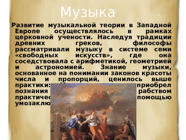 Музыка Развитие музыкальной теории в Западной Европе осуществлялось в рамках церковной учености. Наследуя традиции древних греков, философы рассматривали музыку в системе семи «свободных искусств», где она соседствовала с арифметикой, геометрией и астрономией. Знание музыки, основанное на понимании законов красоты числа и пропорций, ценилось выше практики: «Музыкант тот, кто приобрел познания в науке пения не рабством практического пути, а разумом с помощью умозаключений» (Боэций). 