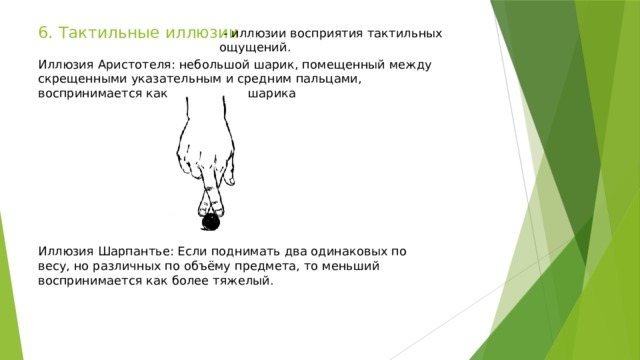6. Тактильные иллюзии   - иллюзии восприятия тактильных ощущений. Иллюзия Аристотеля: небольшой шарик, помещенный между скрещенными указательным и средним пальцами, воспринимается как два разных шарика Иллюзия Шарпантье: Если поднимать два одинаковых по весу, но различных по объёму предмета, то меньший воспринимается как более тяжелый. 