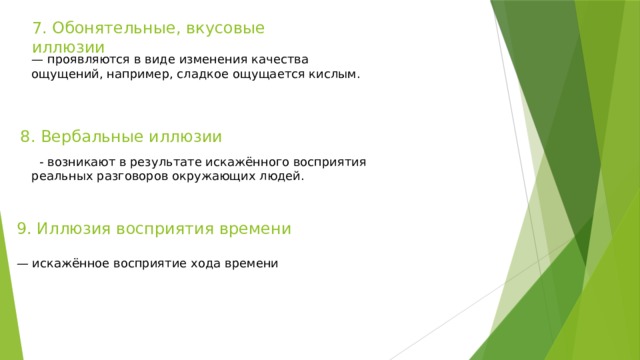 7. Обонятельные, вкусовые иллюзии — проявляются в виде изменения качества ощущений, например, сладкое ощущается кислым. 8. Вербальные иллюзии   - возникают в результате искажённого восприятия реальных разговоров окружающих людей. 9. Иллюзия восприятия времени — искажённое восприятие хода времени 