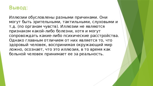 Вывод:   Иллюзии обусловлены разными причинами. Они могут быть зрительными, тактильными, слуховыми и т.д. (по органам чувств). Иллюзии не являются признаком какой-либо болезни, хотя и могут сопровождать какие-либо психические расстройства. Однако главным отличием от них является то, что здоровый человек, воспринимая окружающий мир ложно, осознает, что это иллюзия, в то время как больной человек принимает ее за реальность.    