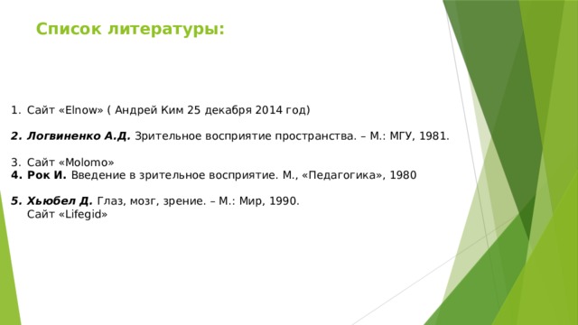 Список литературы:    Сайт «Elnow» ( Андрей Ким 25 декабря 2014 год) Логвиненко А.Д.  Зрительное восприятие пространства. – М.: МГУ, 1981. Сайт «Molomo» Рок И.  Введение в зрительное восприятие. М., «Педагогика», 1980 Хьюбел Д.  Глаз, мозг, зрение. – М.: Мир, 1990.  Сайт «Lifegid»  