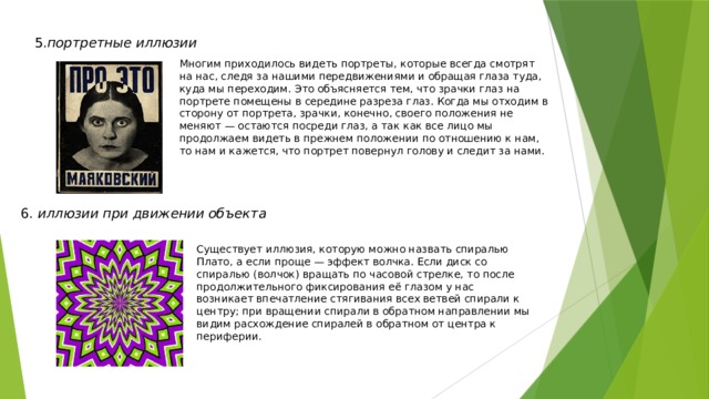 5. портретные иллюзии Многим приходилось видеть портреты, которые всегда смотрят на нас, следя за нашими передвижениями и обращая глаза туда, куда мы переходим. Это объясняется тем, что зрачки глаз на портрете помещены в середине разреза глаз. Когда мы отходим в сторону от портрета, зрачки, конечно, своего положения не меняют — остаются посреди глаз, а так как все лицо мы продолжаем видеть в прежнем положении по отношению к нам, то нам и кажется, что портрет повернул голову и следит за нами. 6. иллюзии при движении объекта Существует иллюзия, которую можно назвать спиралью Плато, а если проще — эффект волчка. Если диск со спиралью (волчок) вращать по часовой стрелке, то после продолжительного фиксирования её глазом у нас возникает впечатление стягивания всех ветвей спирали к центру; при вращении спирали в обратном направлении мы видим расхождение спиралей в обратном от центра к периферии.  