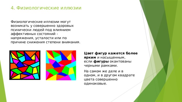 4. Физиологические иллюзии Физиологические иллюзии могут возникать у совершенно здоровых психически людей под влиянием аффективных состояний - напряжения, усталости или по причине снижения степени внимания. Цвет фигур кажется более ярким  и насыщенным, если  фигуры  окантованы черными рамками. На самом же деле и в одном, и в другом квадрате цвета совершенно одинаковые. 