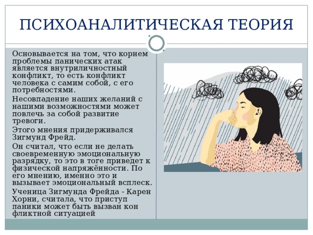 ПСИХОАНАЛИТИЧЕСКАЯ ТЕОРИЯ  Основывается на том, что корнем проблемы панических атак является внутриличностный конфликт, то есть конфликт человека с самим собой, с его потребностями.  Несовпадение наших желаний с нашими возможностями может повлечь за собой развитие тревоги.  Этого мнения придерживался Зигмунд Фрейд.  Он считал, что если не делать своевременную эмоциональную разрядку, то это в тоге приведет к физической напряжённости. По его мнению, именно это и вызывает эмоциональный всплеск.  Ученица Зигмунда Фрейда - Карен Хорни, считала, что приступ паники может быть вызван кон­фликтной ситуацией 