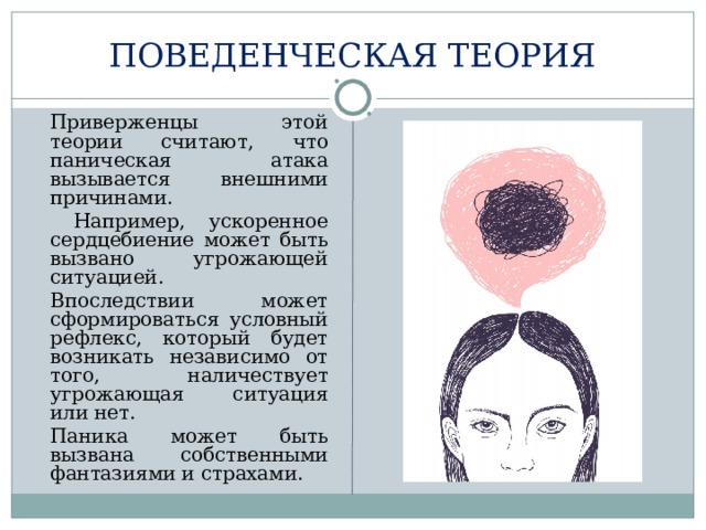 ПОВЕДЕНЧЕСКАЯ ТЕОРИЯ  Приверженцы этой теории считают, что паническая атака вызывается внешними причинами.   Например, ускоренное сердцебиение может быть вызвано угрожающей ситуацией.  Впоследствии может сформироваться условный рефлекс, который будет возникать независимо от того, наличествует угрожающая ситуация или нет.  Паника может быть вызвана собственными фантазиями и страхами. 
