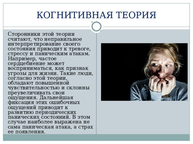 КОГНИТИВНАЯ ТЕОРИЯ  С торонники этой теории считают, что неправильное интерпретирование своего состояния приводит к тревоге, стрессу и паническим атакам. Например, частое сердцебиение может восприниматься, как признак угрозы для жизни. Такие люди, согласно этой теории, обладают повышенной чувствительностью и склонны преувеличивать свои ощущения. Дальнейшая фиксация этих ошибочных ощущений приводит к развитию периодических панических состояний. В этом случае наиболее выражена не сама паническая атака, а страх ее появления. 