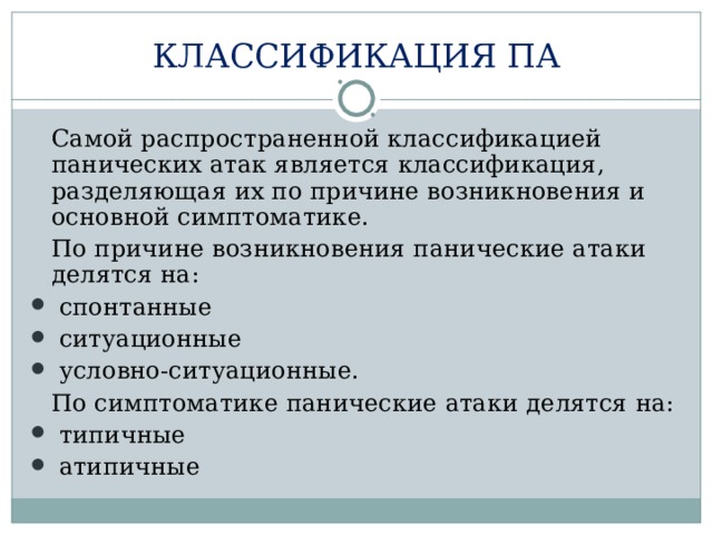 КЛАССИФИКАЦИЯ ПА  Самой распространенной классификацией панических атак является классификация, разделяющая их по причине возникновения и основной симптоматике.  По причине возникновения панические атаки делятся на:  спонтанные  ситуационные  условно-ситуационные.  По симптоматике панические атаки делятся на:  типичные  атипичные 