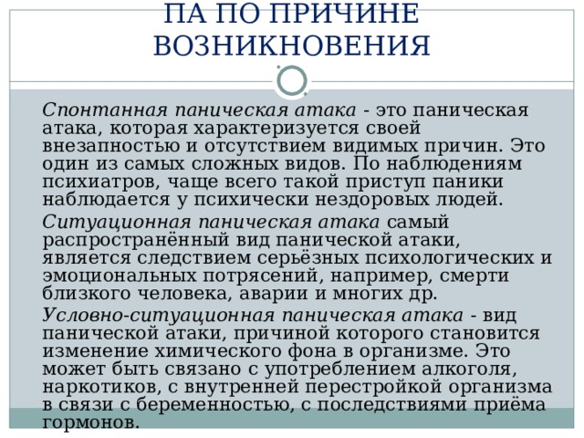 ПА ПО ПРИЧИНЕ ВОЗНИКНОВЕНИЯ  Спонтанная паническая атака - это паническая атака, которая характеризуется своей внезапностью и отсутствием видимых причин. Это один из самых сложных видов. По наблюдениям психиатров, чаще всего такой приступ паники наблюдается у психически нездоровых людей.  Ситуационная паническая атака самый распространённый вид панической атаки, является следствием серьёзных психологических и эмоциональных потрясений, например, смерти близкого человека, аварии и многих др.  Условно-ситуационная паническая атака - вид панической атаки, причиной которого становится изменение химического фона в организме. Это может быть связано с употреблением алкоголя, наркотиков, с внутренней перестройкой организма в связи с беременностью, с последствиями приёма гормонов. 
