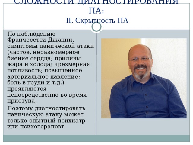 СЛОЖНОСТИ ДИАГНОСТИРОВАНИЯ ПА:   II. Скрытность ПА  По наблюдению Франчесетти Джанни, симптомы панической атаки (частое, неравномерное биение сердца; приливы жара и холода; чрезмерная потливость; повышенное артериальное давление; боль в груди и т.д.) проявляются непосредственно во время приступа.  Поэтому диагностировать паническую атаку может только опытный психиатр или психотерапевт 
