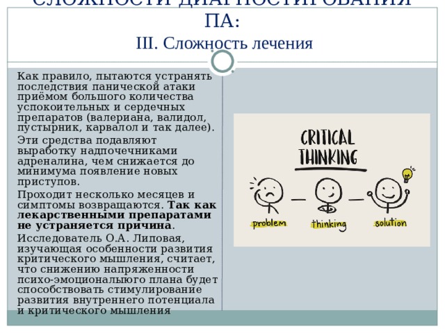СЛОЖНОСТИ ДИАГНОСТИРОВАНИЯ ПА:   III. Сложность лечения  Как правило, пытаются устранять последствия панической атаки приёмом большого количества успокоительных и сердечных препаратов (валериана, валидол, пустырник, карвалол и так далее).  Эти средства подавляют выработку надпочечниками адреналина, чем снижается до минимума появление новых приступов.  Проходит несколько месяцев и симптомы возвращаются. Так как лекарственными препаратами не устраняется причина .  Исследователь О.А. Липовая, изучающая особенности развития критического мышления, считает, что снижению напряженности психо-эмоционалыюго плана будет способствовать стимулирование развития внутреннего потенциала и критического мышления 
