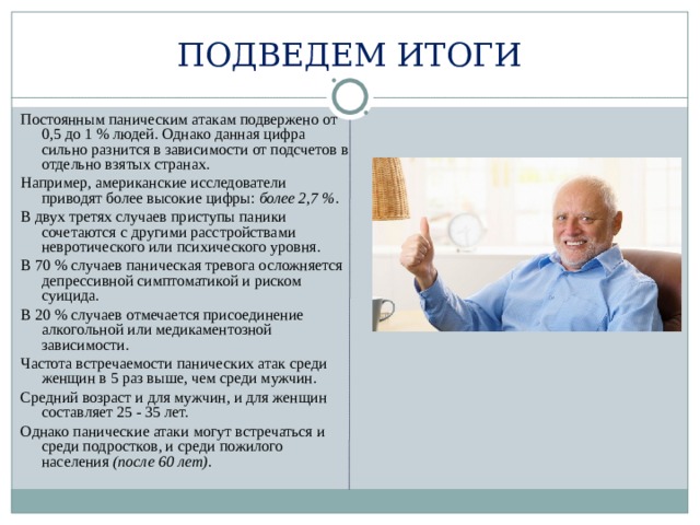 ПОДВЕДЕМ ИТОГИ Постоянным паническим атакам подвержено от 0,5 до 1 % людей. Однако данная цифра сильно разнится в зависимости от подсчетов в отдельно взятых странах. Например, американские исследователи приводят более высокие цифры: более 2,7 %.  В двух третях случаев приступы паники сочетаются с другими расстройствами невротического или психического уровня. В 70 % случаев паническая тревога осложняется депрессивной симптоматикой и риском суицида. В 20 % случаев отмечается присоединение алкогольной или медикаментозной зависимости. Частота встречаемости панических атак среди женщин в 5 раз выше, чем среди мужчин. Средний возраст и для мужчин, и для женщин составляет 25 - 35 лет. Однако панические атаки могут встречаться и среди подростков, и среди пожилого населения (после 60 лет).  
