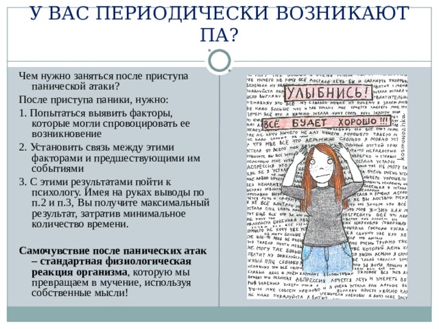 У ВАС ПЕРИОДИЧЕСКИ ВОЗНИКАЮТ ПА? Чем нужно заняться после приступа панической атаки? После приступа паники, нужно: 1. Попытаться выявить факторы, которые могли спровоцировать ее возникновение 2. Установить связь между этими факторами и предшествующими им событиями 3. С этими результатами пойти к психологу. Имея на руках выводы по п.2 и п.3, Вы получите максимальный результат, затратив минимальное количество времени. Самочувствие после панических атак – стандартная физиологическая реакция организма , которую мы превращаем в мучение, используя собственные мысли! 