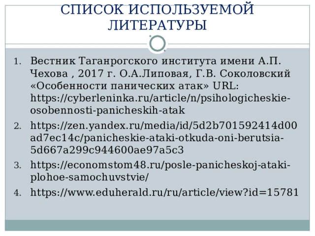 СПИСОК ИСПОЛЬЗУЕМОЙ ЛИТЕРАТУРЫ Вестник Таганрогского института имени А.П. Чехова , 2017 г. О.А.Липовая, Г.В. Соколовский «Особенности панических атак» URL : https://cyberleninka.ru/article/n/psihologicheskie-osobennosti-panicheskih-atak https://zen.yandex.ru/media/id/5d2b701592414d00ad7ec14c/panicheskie-ataki-otkuda-oni-berutsia-5d667a299c944600ae97a5c3 https://economstom48.ru/posle-panicheskoj-ataki-plohoe-samochuvstvie/ https://www.eduherald.ru/ru/article/view?id=15781 