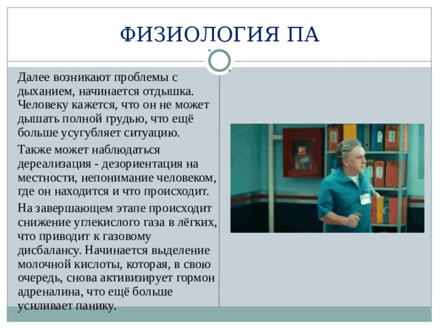 ФИЗИОЛОГИЯ ПА  Далее возникают проблемы с дыханием, начинается отдышка. Человеку кажется, что он не может дышать полной грудью, что ещё больше усугубляет ситуацию.  Также может наблюдаться дереализация - дезориентация на местности, непонимание человеком, где он находится и что происходит.  На завершающем этапе происходит снижение углекислого газа в лёгких, что приводит к газовому дисбалансу. Начинается выделение молочной кислоты, которая, в свою очередь, снова активизирует гормон адреналина, что ещё больше усиливает панику. 