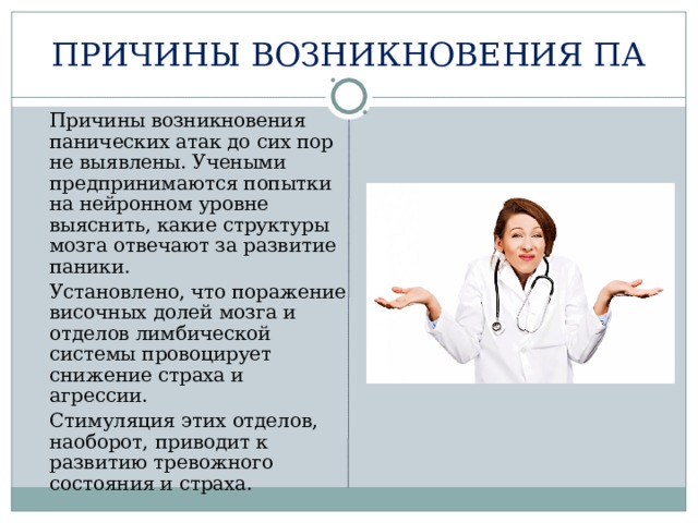 ПРИЧИНЫ ВОЗНИКНОВЕНИЯ ПА  Причины возникновения панических атак до сих пор не выявлены. Учеными предпринимаются попытки на нейронном уровне выяснить, какие структуры мозга отвечают за развитие паники.  Установлено, что поражение височных долей мозга и отделов лимбической системы провоцирует снижение страха и агрессии.  Стимуляция этих отделов, наоборот, приводит к развитию тревожного состояния и страха. 