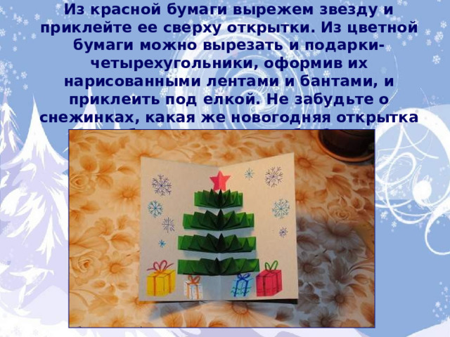 Пора украсить нашу новогоднюю красавицу.  Из красной бумаги вырежем звезду и приклейте ее сверху открытки. Из цветной бумаги можно вырезать и подарки-четырехугольники, оформив их нарисованными лентами и бантами, и приклеить под елкой. Не забудьте о снежинках, какая же новогодняя открытка без снежных сугробов? 