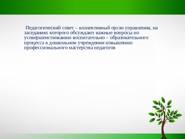  Педагогический совет – коллективный орган управления, на заседаниях которого обсуждают важные вопросы по усовершенствованию воспитательно – образовательного процесса в дошкольном учреждении повышению профессионального мастерства педагогов  