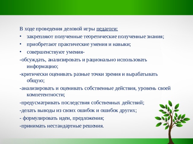 В ходе проведения деловой игры педагоги: закрепляют полученные теоретические полученные знания; приобретают практические умения и навыки; совершенствуют умения- -обсуждать, анализировать и рационально использовать информацию; -критически оценивать разные точки зрения и вырабатывать общую; -анализировать и оценивать собственные действия, уровень своей компетентности; -предусматривать последствия собственных действий; -делать выводы из своих ошибок и ошибок других; - формулировать идеи, предложения; -принимать нестандартные решения. 