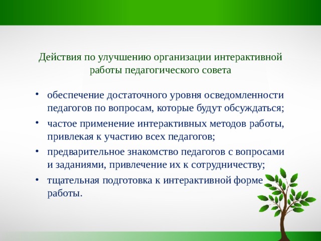 Действия по улучшению организации интерактивной работы педагогического совета обеспечение достаточного уровня осведомленности педагогов по вопросам, которые будут обсуждаться; частое применение интерактивных методов работы, привлекая к участию всех педагогов; предварительное знакомство педагогов с вопросами и заданиями, привлечение их к сотрудничеству; тщательная подготовка к интерактивной форме работы. 