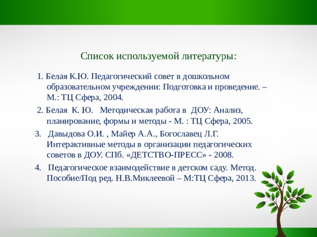 Список используемой литературы:    1. Белая К.Ю. Педагогический совет в дошкольном образовательном учреждении: Подготовка и проведение. – М.: ТЦ Сфера, 2004.  2. Белая К. Ю. Методическая работа в ДОУ: Анализ, планирование, формы и методы - М. : ТЦ Сфера, 2005. 3. Давыдова О.И. , Майер А.А., Богославец Л.Г. Интерактивные методы в организации педагогических советов в ДОУ. СПб. «ДЕТСТВО-ПРЕСС» - 2008. 4. Педагогическое взаимодействие в детском саду. Метод. Пособие/Под ред. Н.В.Миклеевой – М:ТЦ Сфера, 2013. 