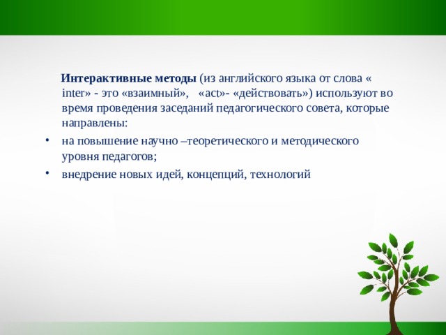  Интерактивные методы (из английского языка от слова « inter» - это «взаимный», « act »- «действовать») используют во время проведения заседаний педагогического совета, которые направлены: на повышение научно –теоретического и методического уровня педагогов; внедрение новых идей, концепций, технологий 