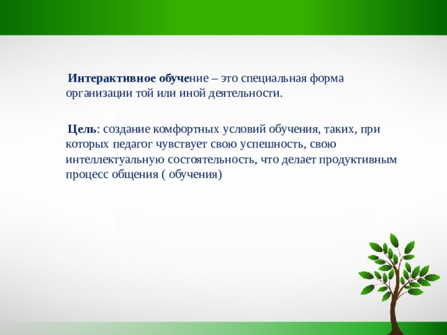  Интерактивное обуче ние – это специальная форма организации той или иной деятельности.  Цель : создание комфортных условий обучения, таких, при которых педагог чувствует свою успешность, свою интеллектуальную состоятельность, что делает продуктивным процесс общения ( обучения) 