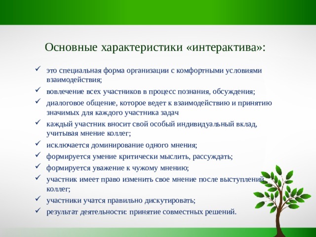 Основные характеристики «интерактива»: это специальная форма организации с комфортными условиями взаимодействия; вовлечение всех участников в процесс познания, обсуждения; диалоговое общение, которое ведет к взаимодействию и принятию значимых для каждого участника задач каждый участник вносит свой особый индивидуальный вклад, учитывая мнение коллег; исключается доминирование одного мнения; формируется умение критически мыслить, рассуждать; формируется уважение к чужому мнению; участник имеет право изменить свое мнение после выступлений коллег; участники учатся правильно дискутировать; результат деятельности: принятие совместных решений. 
