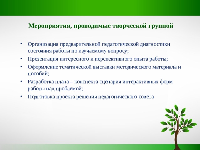 Мероприятия, проводимые творческой группой  Организация предварительной педагогической диагностики состояния работы по изучаемому вопросу; Презентация интересного и перспективного опыта работы; Оформление тематической выставки методического материала и пособий; Разработка плана – конспекта сценария интерактивных форм работы над проблемой; Подготовка проекта решения педагогического совета 