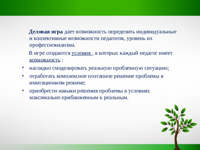  Деловая игра дает возможность определить индивидуальные и коллективные возможности педагогов, уровень их профессионализма.  В игре создаются условия , в которых каждый педагог имеет возможность : наглядно смоделировать реальную проблемную ситуацию; отработать комплексное поэтапное решение проблемы в имитационном режиме; приобрести навыки решения проблемы в условиях максимально приближенным к реальным. 