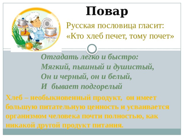Повар Русская пословица гласит:  «Кто хлеб печет, тому почет» Отгадать легко и быстро: Мягкий, пышный и душистый, Он и черный, он и белый, И  бывает подгорелый  Хлеб – необыкновенный продукт, он имеет большую питательную ценность и усваивается организмом человека почти полностью, как никакой другой продукт питания. 