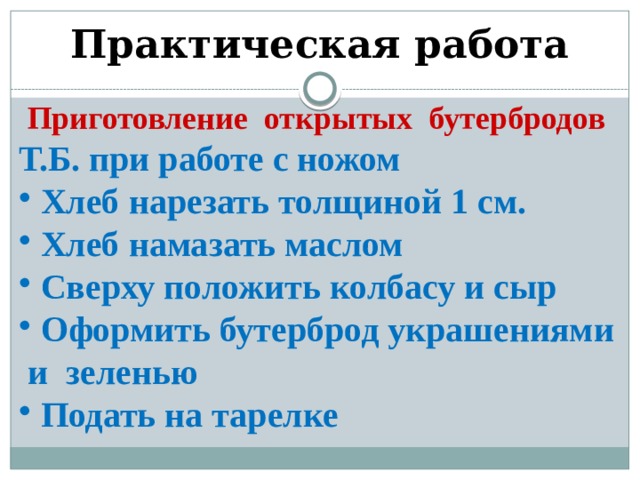 Практическая работа Приготовление открытых бутербродов Т.Б. при работе с ножом  Хлеб нарезать толщиной 1 см.  Хлеб намазать маслом  Сверху положить колбасу и сыр  Оформить бутерброд украшениями и зеленью  Подать на тарелке 