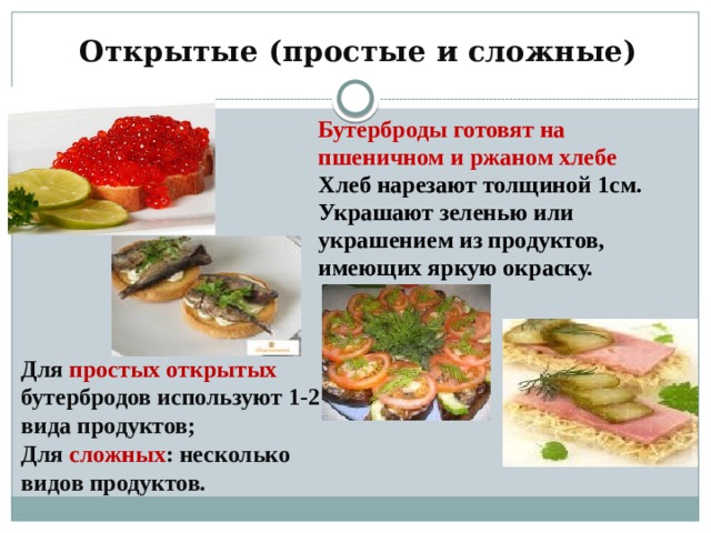 Открытые (простые и сложные) Бутерброды готовят на пшеничном и ржаном хлебе Хлеб нарезают толщиной 1см. Украшают зеленью или украшением из продуктов, имеющих яркую окраску. Для простых открытых бутербродов используют 1-2 вида продуктов; Для сложных : несколько видов продуктов. 