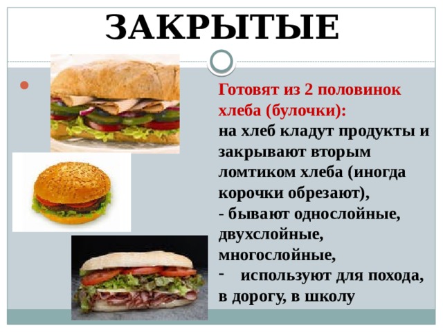 ЗАКРЫТЫЕ Готовят из 2 половинок хлеба (булочки): на хлеб кладут продукты и закрывают вторым ломтиком хлеба (иногда корочки обрезают), - бывают однослойные, двухслойные, многослойные, используют для похода, в дорогу, в школу 