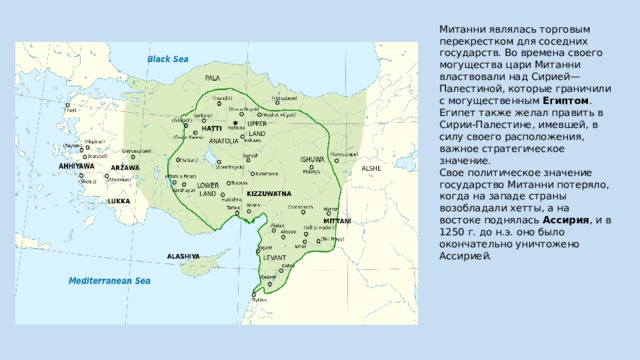 Митанни являлась торговым перекрестком для соседних государств. Во времена своего могущества цари Митанни властвовали над Сирией—Палестиной, которые граничили с могущественным  Египтом . Египет также желал править в Сирии-Палестине, имевшей, в силу своего расположения, важное стратегическое значение. Свое политическое значение государство Митанни потеряло, когда на западе страны возобладали хетты, а на востоке поднялась  Ассирия , и в 1250 г. до н.э. оно было окончательно уничтожено Ассирией. 