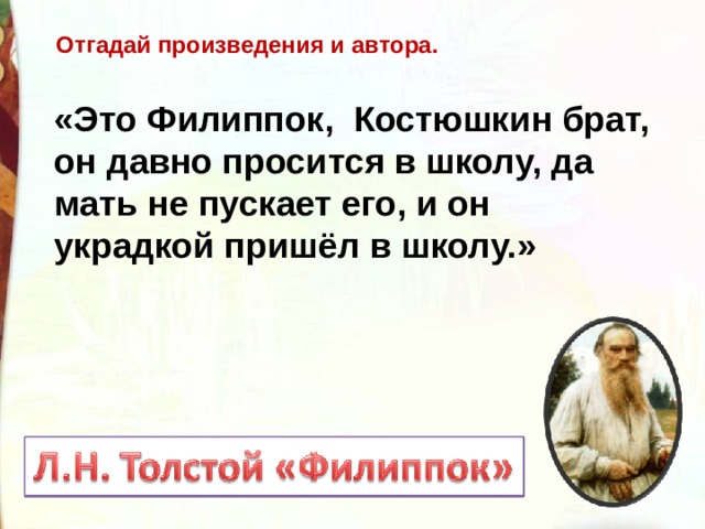 Отгадай произведения и автора. «Это Филиппок,  Костюшкин брат, он давно просится в школу, да мать не пускает его, и он украдкой пришёл в школу.»  