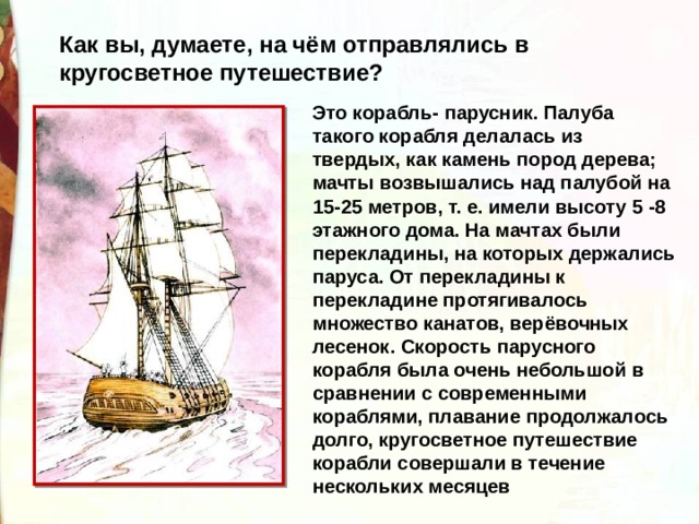 Как вы, думаете, на чём отправлялись в кругосветное путешествие? Это корабль- парусник. Палуба такого корабля делалась из твердых, как камень пород дерева; мачты возвышались над палубой на 15-25 метров, т. е. имели высоту 5 -8 этажного дома. На мачтах были перекладины, на которых держались паруса. От перекладины к перекладине протягивалось множество канатов, верёвочных лесенок. Скорость парусного корабля была очень небольшой в сравнении с современными кораблями, плавание продолжалось долго, кругосветное путешествие корабли совершали в течение нескольких месяцев 